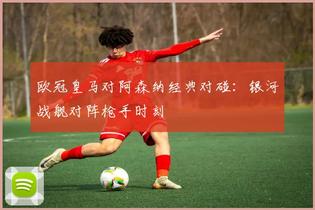 欧冠皇马对阿森纳经典对碰：银河战舰对阵枪手时刻
