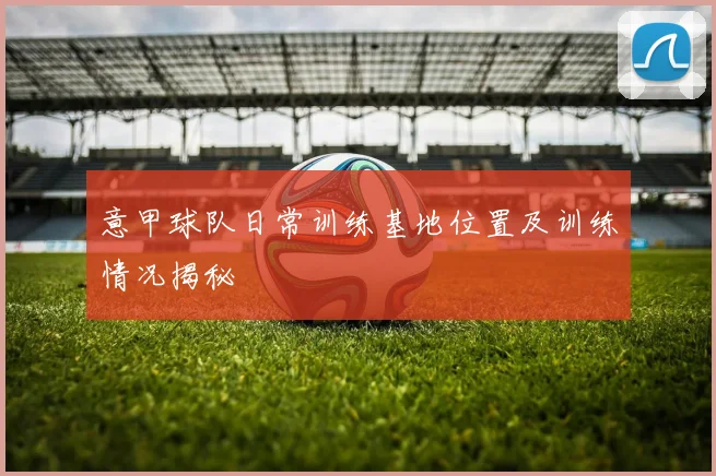 意甲球队日常训练基地位置及训练情况揭秘