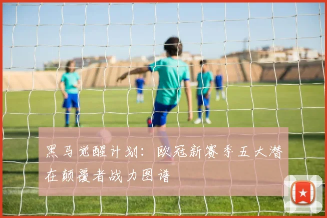 黑马觉醒计划：欧冠新赛季五大潜在颠覆者战力图谱