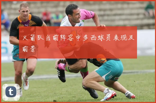 火箭队当前阵容中多西球员表现及前景