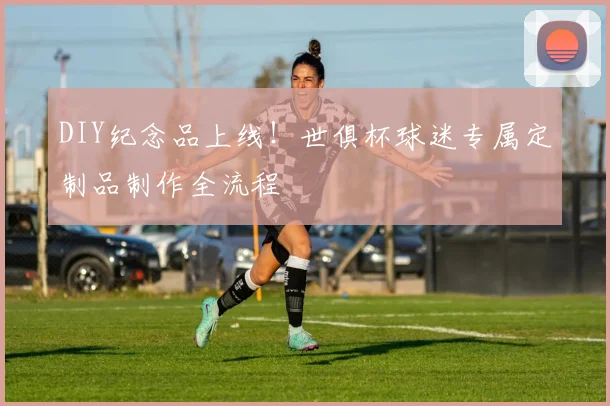 DIY纪念品上线！世俱杯球迷专属定制品制作全流程